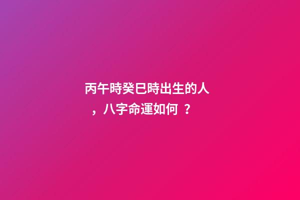 丙午時癸巳時出生的人，八字命運如何？